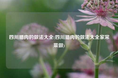 四川腊肉的做法大全(四川腊肉的做法大全家常菜做)